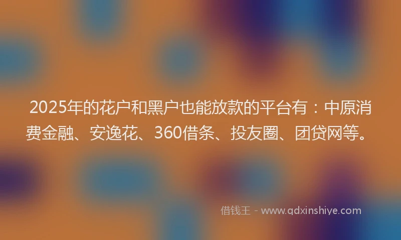 2025年的花户和黑户也能放款的平台有：中原消费金融、安逸花、360借条、投友圈、团贷网等。