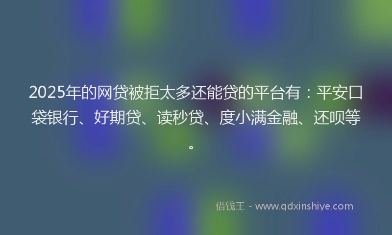 2025年的网贷被拒太多还能贷的平台有：平安口袋银行、好期贷、读秒贷、度小满金融、还呗等。