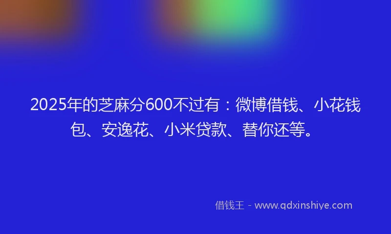 2025年的芝麻分600不过有：微博借钱、小花钱包、安逸花、小米贷款、替你还等。