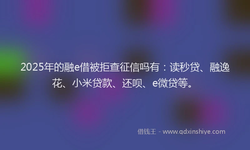 2025年的融e借被拒查征信吗有：读秒贷、融逸花、小米贷款、还呗、e微贷等。