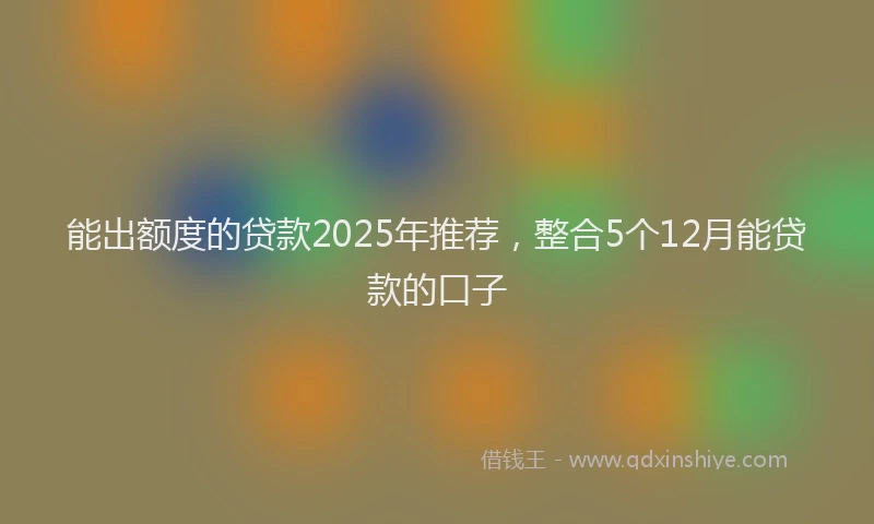 能出额度的贷款2025年推荐，整合5个12月能贷款的口子