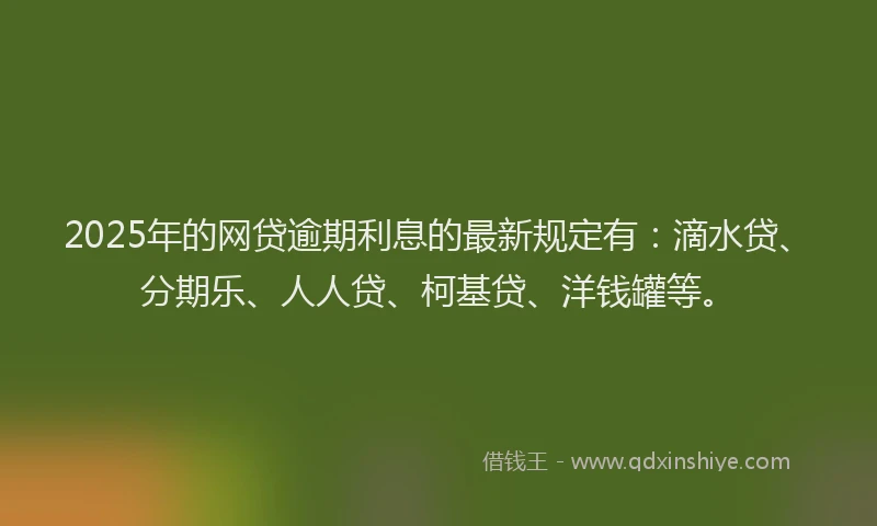 2025年的网贷逾期利息的最新规定有：滴水贷、分期乐、人人贷、柯基贷、洋钱罐等。