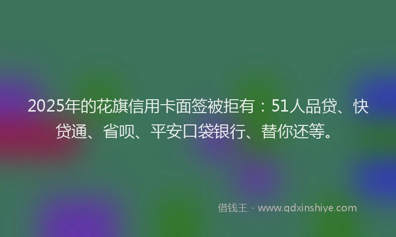 2025年的花旗信用卡面签被拒有：51人品贷、快贷通、省呗、平安口袋银行、替你还等。