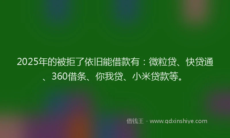 2025年的被拒了依旧能借款有：微粒贷、快贷通、360借条、你我贷、小米贷款等。