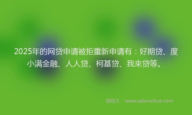 2025年的网贷申请被拒重新申请有：好期贷、度小满金融、人人贷、柯基贷、我来贷等。