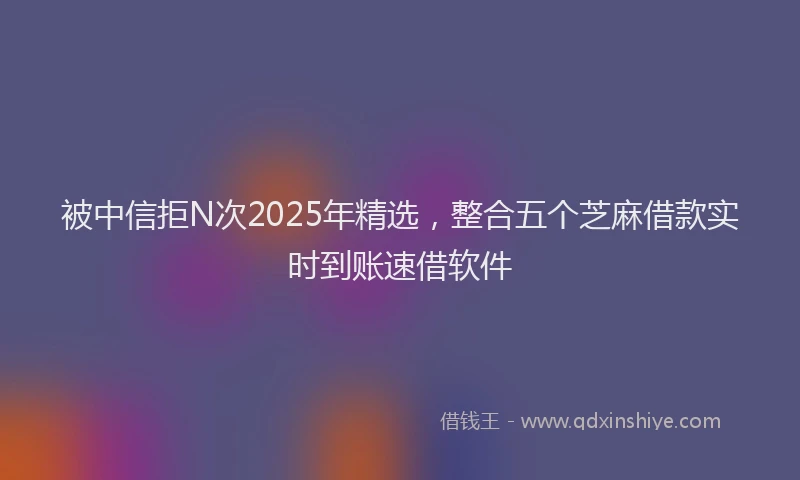 被中信拒N次2025年精选，整合五个芝麻借款实时到账速借软件