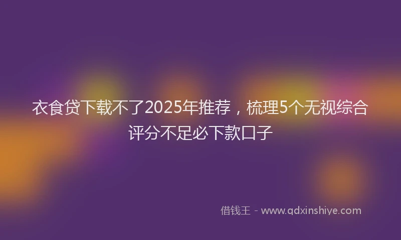衣食贷下载不了2025年推荐，梳理5个无视综合评分不足必下款口子
