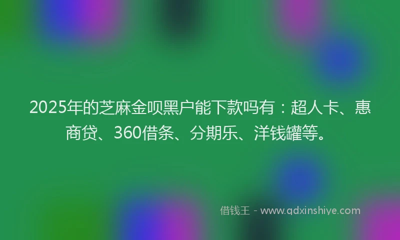 2025年的芝麻金呗黑户能下款吗有：超人卡、惠商贷、360借条、分期乐、洋钱罐等。