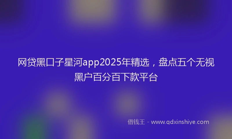 网贷黑口子星河app2025年精选，盘点五个无视黑户百分百下款平台