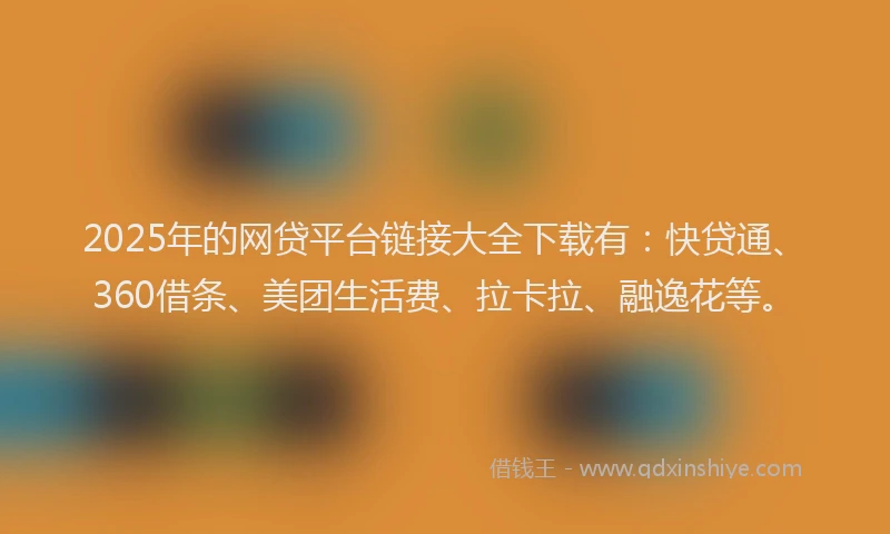 2025年的网贷平台链接大全下载有：快贷通、360借条、美团生活费、拉卡拉、融逸花等。