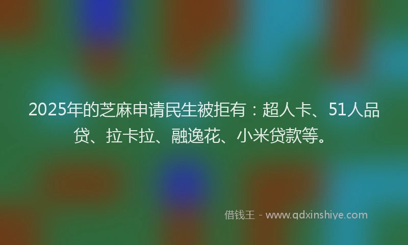 2025年的芝麻申请民生被拒有：超人卡、51人品贷、拉卡拉、融逸花、小米贷款等。