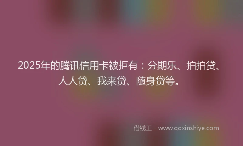 2025年的腾讯信用卡被拒有：分期乐、拍拍贷、人人贷、我来贷、随身贷等。