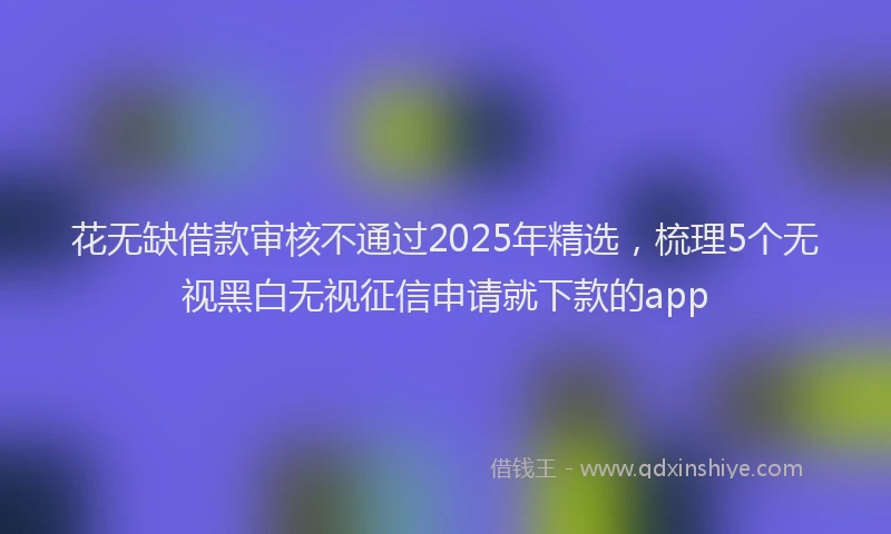 花无缺借款审核不通过2025年精选，梳理5个无视黑白无视征信申请就下款的app