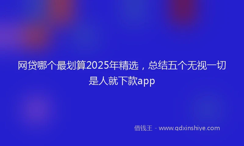 网贷哪个最划算2025年精选，总结五个无视一切是人就下款app