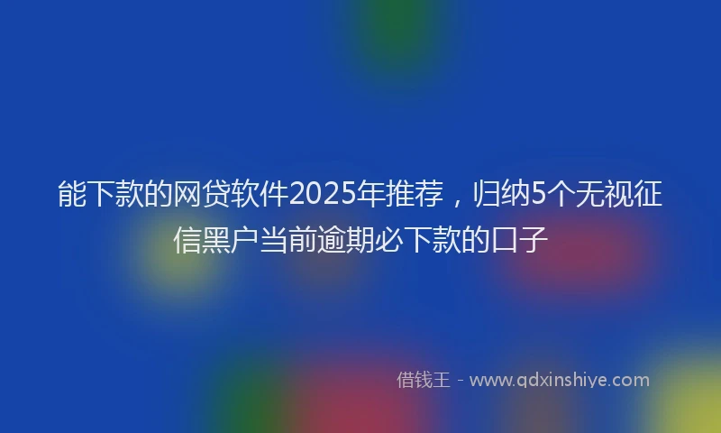 能下款的网贷软件2025年推荐，归纳5个无视征信黑户当前逾期必下款的口子