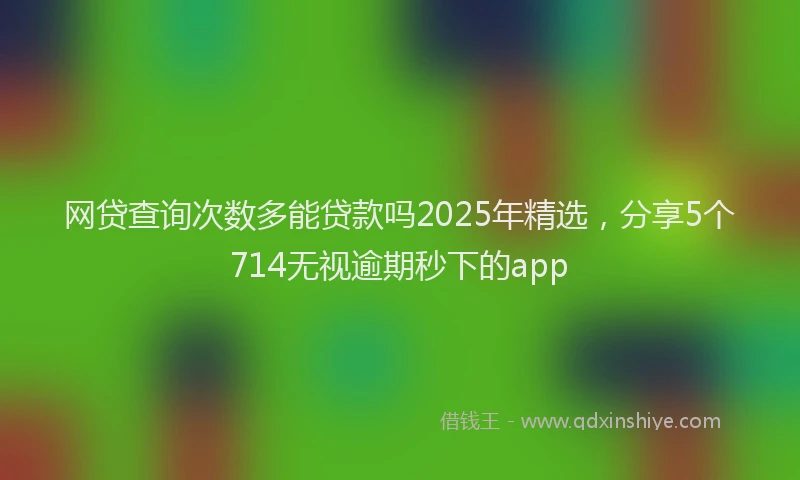 网贷查询次数多能贷款吗2025年精选，分享5个714无视逾期秒下的app