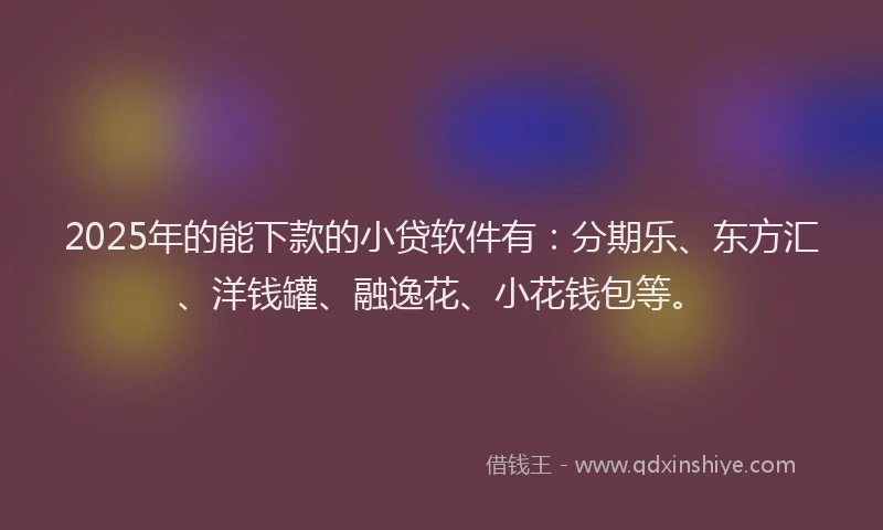 2025年的能下款的小贷软件有：分期乐、东方汇、洋钱罐、融逸花、小花钱包等。