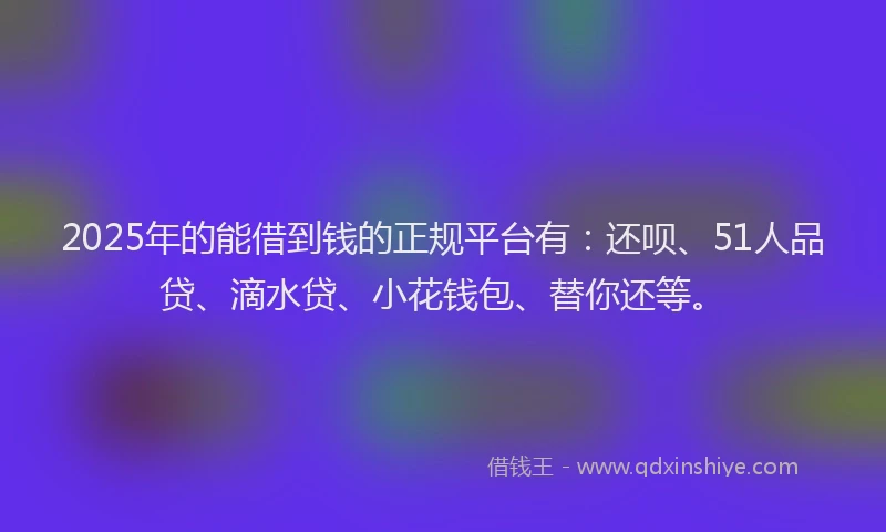 2025年的能借到钱的正规平台有：还呗、51人品贷、滴水贷、小花钱包、替你还等。