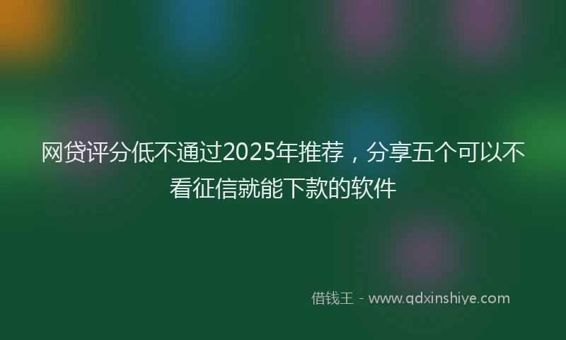 网贷评分低不通过2025年推荐，分享五个可以不看征信就能下款的软件