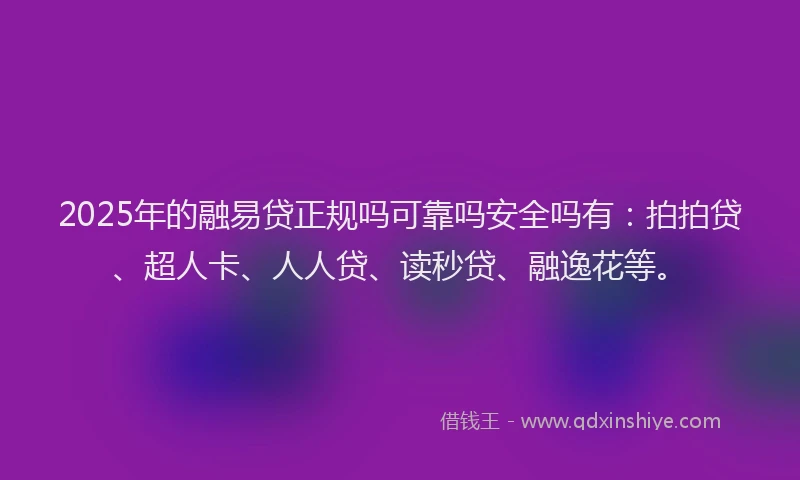 2025年的融易贷正规吗可靠吗安全吗有：拍拍贷、超人卡、人人贷、读秒贷、融逸花等。