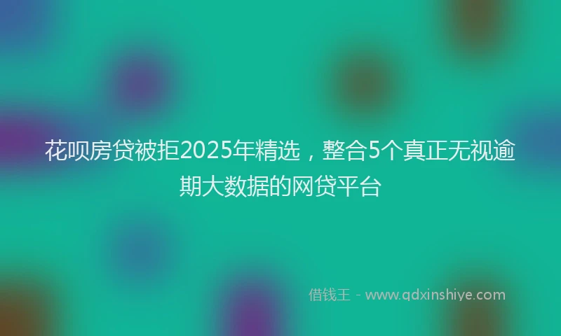 花呗房贷被拒2025年精选，整合5个真正无视逾期大数据的网贷平台