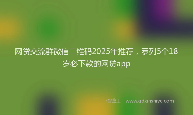 网贷交流群微信二维码2025年推荐，罗列5个18岁必下款的网贷app