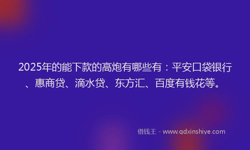 2025年的能下款的高炮有哪些有：平安口袋银行、惠商贷、滴水贷、东方汇、百度有钱花等。