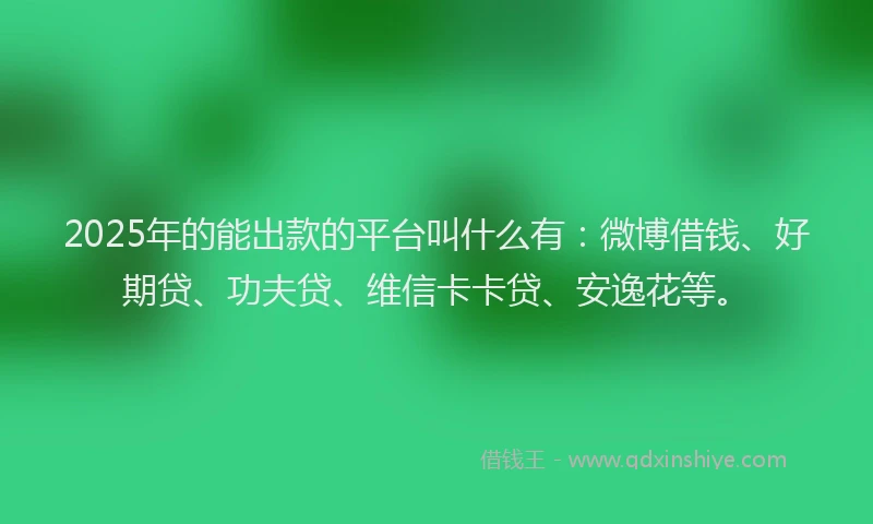 2025年的能出款的平台叫什么有：微博借钱、好期贷、功夫贷、维信卡卡贷、安逸花等。