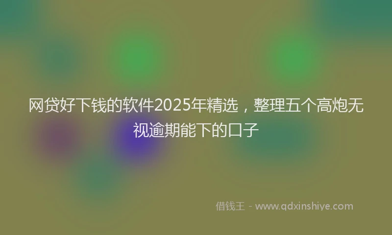 网贷好下钱的软件2025年精选，整理五个高炮无视逾期能下的口子