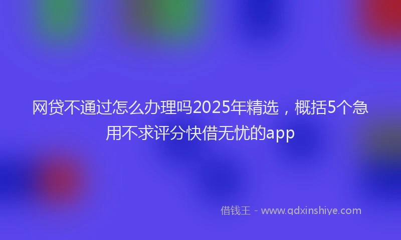 网贷不通过怎么办理吗2025年精选，概括5个急用不求评分快借无忧的app