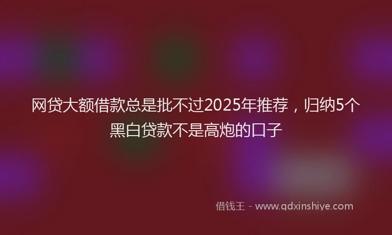 网贷大额借款总是批不过2025年推荐，归纳5个黑白贷款不是高炮的口子