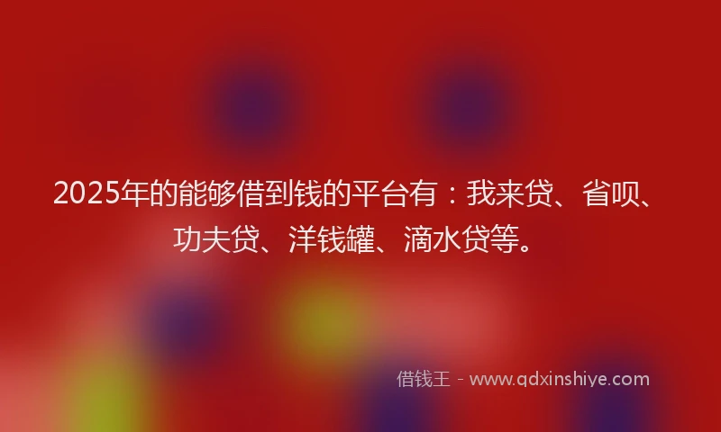 2025年的能够借到钱的平台有：我来贷、省呗、功夫贷、洋钱罐、滴水贷等。