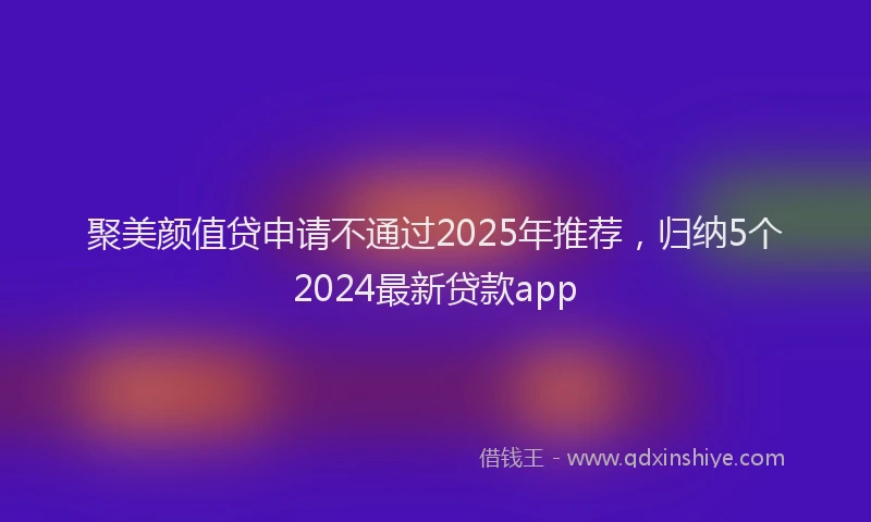 聚美颜值贷申请不通过2025年推荐，归纳5个2024最新贷款app