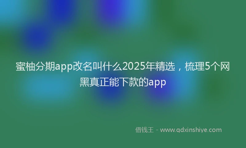 蜜柚分期app改名叫什么2025年精选，梳理5个网黑真正能下款的app