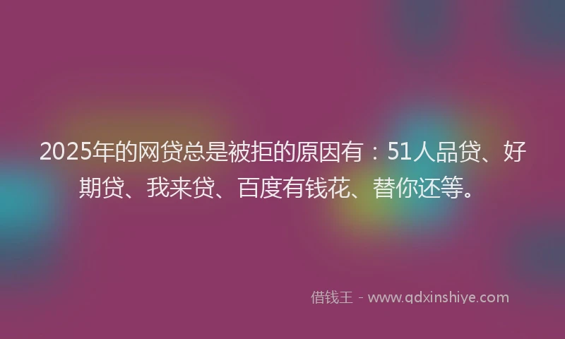 2025年的网贷总是被拒的原因有：51人品贷、好期贷、我来贷、百度有钱花、替你还等。
