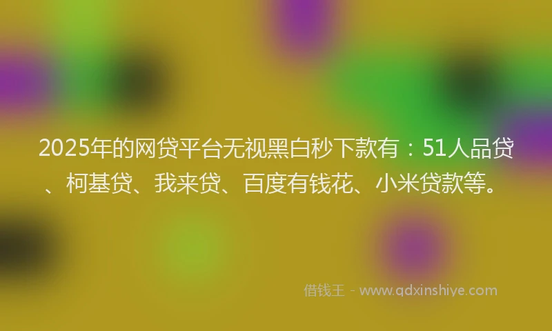 2025年的网贷平台无视黑白秒下款有：51人品贷、柯基贷、我来贷、百度有钱花、小米贷款等。