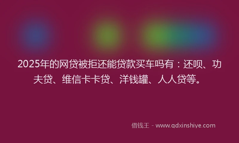 2025年的网贷被拒还能贷款买车吗有：还呗、功夫贷、维信卡卡贷、洋钱罐、人人贷等。