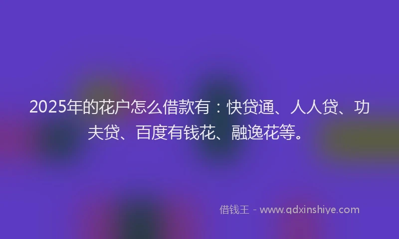 2025年的花户怎么借款有：快贷通、人人贷、功夫贷、百度有钱花、融逸花等。
