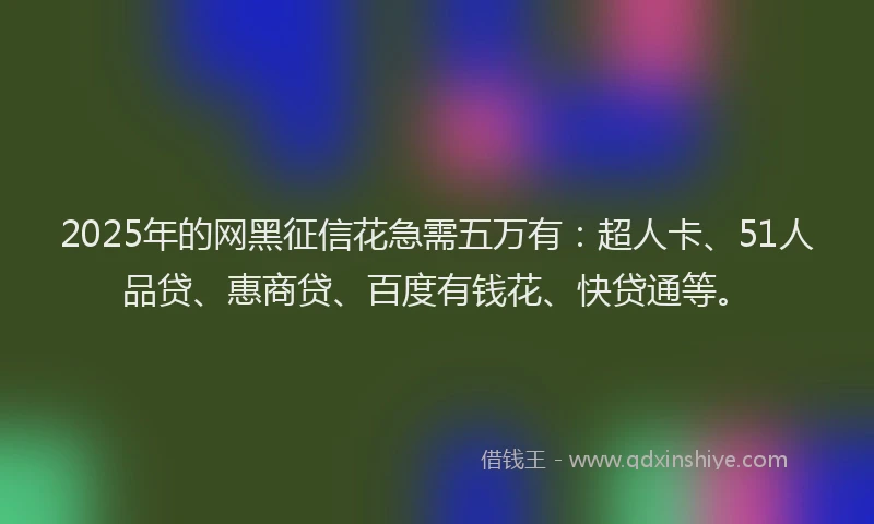 2025年的网黑征信花急需五万有：超人卡、51人品贷、惠商贷、百度有钱花、快贷通等。