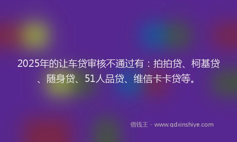 2025年的让车贷审核不通过有：拍拍贷、柯基贷、随身贷、51人品贷、维信卡卡贷等。
