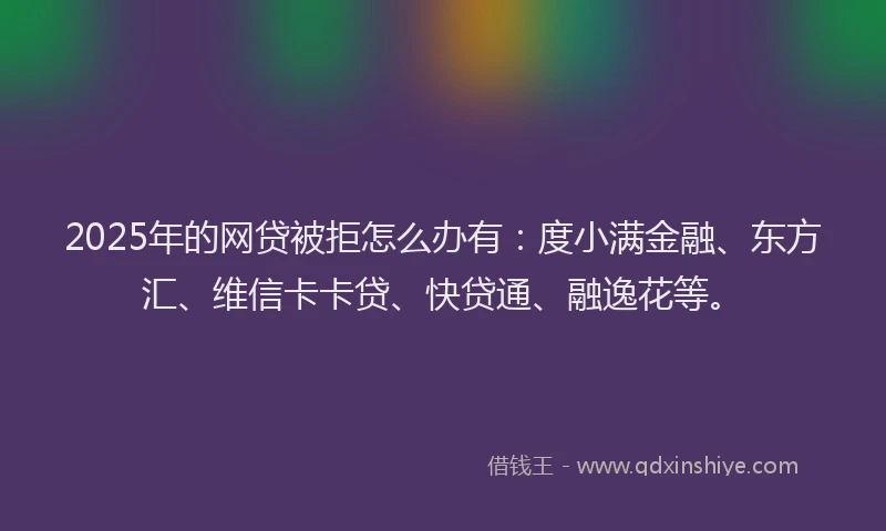 2025年的网贷被拒怎么办有：度小满金融、东方汇、维信卡卡贷、快贷通、融逸花等。