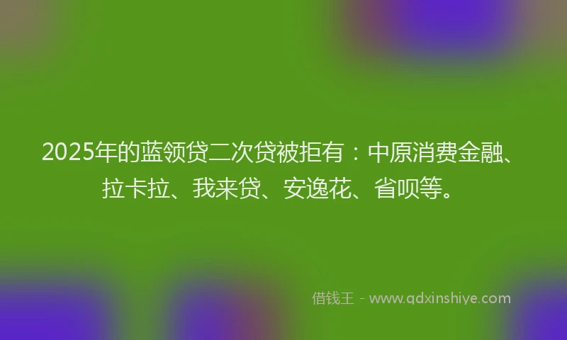 2025年的蓝领贷二次贷被拒有：中原消费金融、拉卡拉、我来贷、安逸花、省呗等。