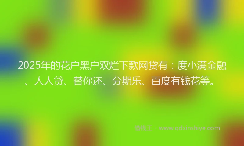 2025年的花户黑户双烂下款网贷有：度小满金融、人人贷、替你还、分期乐、百度有钱花等。
