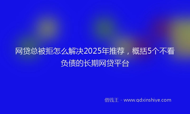 网贷总被拒怎么解决2025年推荐，概括5个不看负债的长期网贷平台