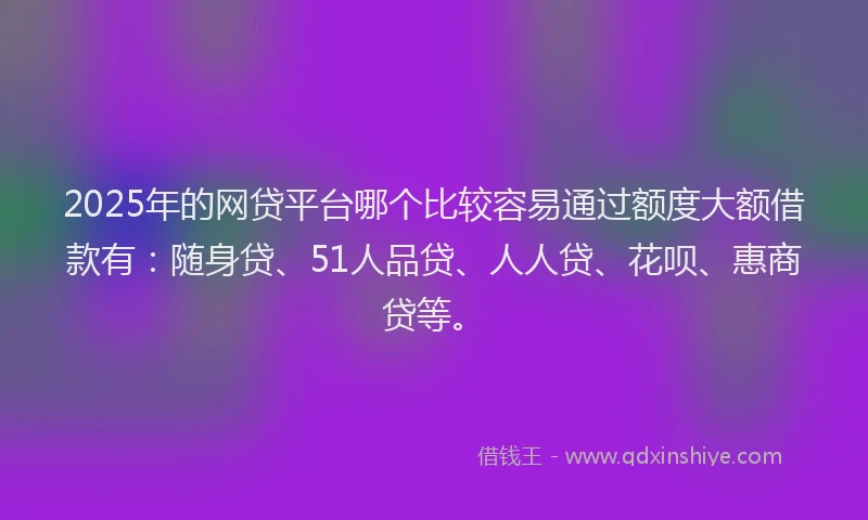 2025年的网贷平台哪个比较容易通过额度大额借款有：随身贷、51人品贷、人人贷、花呗、惠商贷等。