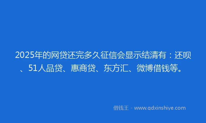 2025年的网贷还完多久征信会显示结清有：还呗、51人品贷、惠商贷、东方汇、微博借钱等。
