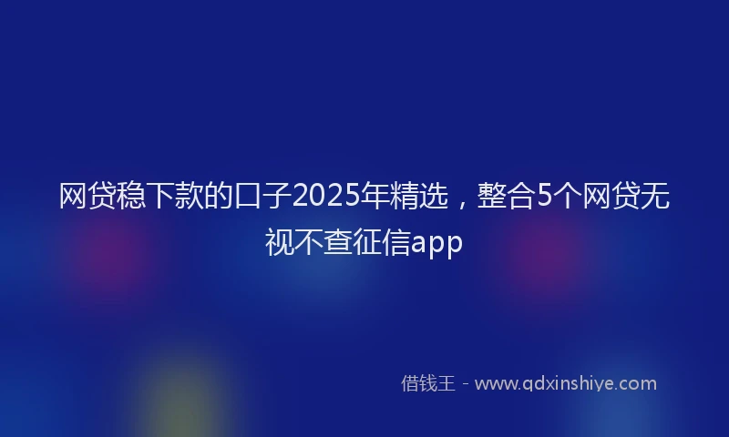 网贷稳下款的口子2025年精选，整合5个网贷无视不查征信app
