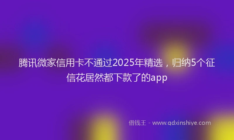 腾讯微家信用卡不通过2025年精选，归纳5个征信花居然都下款了的app