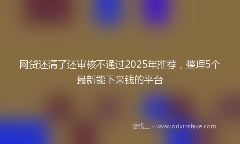 网贷还清了还审核不通过2025年推荐，整理5个最新能下来钱的平台