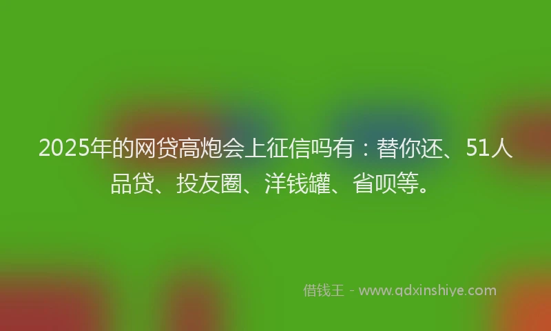 2025年的网贷高炮会上征信吗有：替你还、51人品贷、投友圈、洋钱罐、省呗等。